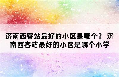 济南西客站最好的小区是哪个？ 济南西客站最好的小区是哪个小学